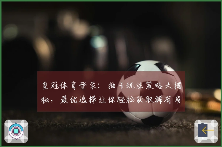 皇冠体育登录：抽卡玩法策略大揭秘，最优选择让你轻松获取稀有角色