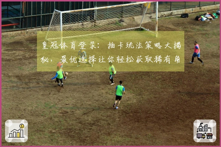 皇冠体育登录：抽卡玩法策略大揭秘，最优选择让你轻松获取稀有角色