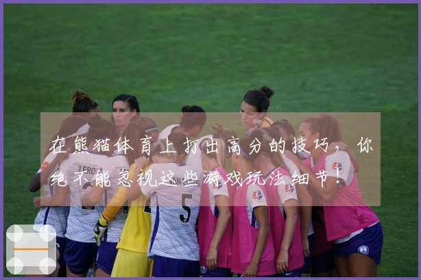在熊猫体育上打出高分的技巧，你绝不能忽视这些游戏玩法细节！